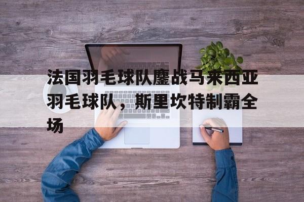 开云体育官方网站-包含法国羽毛球队鏖战马来西亚羽毛球队,斯里坎特制霸全场的词条